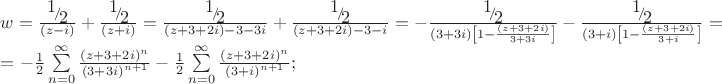 \[
\begin{array}{l}
 w = \frac{{{\raise0.7ex\hbox{$1$} \!\mathord{\left/
 {\vphantom {1 2}}\right.\kern-\nulldelimiterspace}
\!\lower0.7ex\hbox{$2$}}}}{{\left( {z - i} \right)}} + \frac{{{\raise0.7ex\hbox{$1$} \!\mathord{\left/
 {\vphantom {1 2}}\right.\kern-\nulldelimiterspace}
\!\lower0.7ex\hbox{$2$}}}}{{\left( {z + i} \right)}} = \frac{{{\raise0.7ex\hbox{$1$} \!\mathord{\left/
 {\vphantom {1 2}}\right.\kern-\nulldelimiterspace}
\!\lower0.7ex\hbox{$2$}}}}{{\left( {z + 3 + 2i} \right) - 3 - 3i}} + \frac{{{\raise0.7ex\hbox{$1$} \!\mathord{\left/
 {\vphantom {1 2}}\right.\kern-\nulldelimiterspace}
\!\lower0.7ex\hbox{$2$}}}}{{\left( {z + 3 + 2i} \right) - 3 - i}} =  - \frac{{{\raise0.7ex\hbox{$1$} \!\mathord{\left/
 {\vphantom {1 2}}\right.\kern-\nulldelimiterspace}
\!\lower0.7ex\hbox{$2$}}}}{{\left( {3 + 3i} \right)\left[ {1 - \frac{{\left( {z + 3 + 2i} \right)}}{{3 + 3i}}} \right]}} - \frac{{{\raise0.7ex\hbox{$1$} \!\mathord{\left/
 {\vphantom {1 2}}\right.\kern-\nulldelimiterspace}
\!\lower0.7ex\hbox{$2$}}}}{{\left( {3 + i} \right)\left[ {1 - \frac{{\left( {z + 3 + 2i} \right)}}{{3 + i}}} \right]}} =  \\ 
  =  - \frac{1}{2}\sum\limits_{n = 0}^\infty  {\frac{{\left( {z + 3 + 2i} \right)^n }}{{\left( {3 + 3i} \right)^{n + 1} }}}  - \frac{1}{2}\sum\limits_{n = 0}^\infty  {\frac{{\left( {z + 3 + 2i} \right)^n }}{{\left( {3 + i} \right)^{n + 1} }}} ; \\ 
 \end{array}
\]