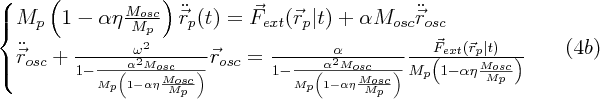 $$\large  \begin{cases} M_p \left (1-\alpha \eta \frac{M_{osc}}{M_p}\right ) \ddot{\vec{r}}_p (t) = \vec{F}_{ext}(\vec{r}_p|t)  + \alpha M_{osc} \ddot{\vec{r}}_{osc} \\ \ddot{\vec{r}}_{osc}+\frac{\omega^2}{1-\frac{\alpha^2 M_{osc}}{M_p \left (1-\alpha \eta \frac{M_{osc}}{M_p}\right )}}  \vec{r}_{osc} = \frac{\alpha}{1-\frac{ \alpha^2 M_{osc}}{M_p \left (1-\alpha \eta \frac{M_{osc}}{M_p}\right )}}\frac{\vec{F}_{ext}(\vec{r}_p|t)}{M_p \left (1-\alpha \eta \frac{M_{osc}}{M_p}\right ) }\end{cases} \eqno (4b)$$