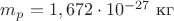 $m_p=1,672\cdot10^{-27}\ \text{кг}$