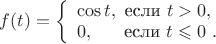 $f(t) = \left\{ \begin{array}{l} 
                   \cos t, ~ \text{если} ~ t > 0,\\ 
                   0, ~ ~ ~ ~ ~ \text{если} ~ t \leqslant 0 \ . 
          \end{array} \right $