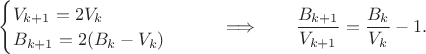 $\begin{cases}V_{k+1}=2V_k \\ B_{k+1}=2(B_k-V_k)\end{cases} \qquad \Longrightarrow \qquad \dfrac{B_{k+1}}{V_{k+1}}=\dfrac{B_{k}}{V_{k}}-1.$