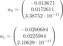 $
a_0=\begin{pmatrix}
-0.013671 \\
0.0172611\\
3.38752\cdot10^{-11}
\end{pmatrix}$$ \\ \\ \\
a_1=\begin{pmatrix}
-0.0200684 \\
0.0225984\\
2.10629\cdot10^{-11}
\end{pmatrix}$$
$ $
a_0=\begin{pmatrix}
-0.013671 \\
0.0172611\\
3.38752\cdot10^{-11}
\end{pmatrix}$$ \\ \\ \\
a_1=\begin{pmatrix}
-0.0200684 \\
0.0225984\\
2.10629\cdot10^{-11}
\end{pmatrix}$$
$