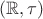 $( \mathbb{R}, \mathbb{\tau})$