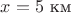 $x = 5$ км