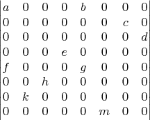 $$\begin{vmatrix} a&0&0&0&b&0&0&0\\ 0&0&0&0&0&0&c&0\\ 0&0&0&0&0&0&0&d\\ 0&0&0&e&0&0&0&0\\ f&0&0&0&g&0&0&0\\ 0&0&h&0&0&0&0&0\\ 0&k&0&0&0&0&0&0\\ 0&0&0&0&0&m&0&0\\ \end{vmatrix}$$
