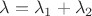 $\lambda = \lambda_1 + \lambda_2$
