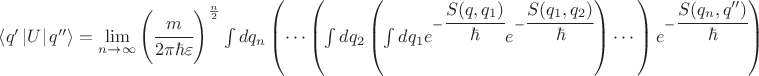 $\left\langle q' \left\lvert U \right\rvert q'' \right\rangle =\lim\limits_{n\to\infty}\left(\cfrac{m}{2\pi\hbar\varepsilon} \right)^\frac{n}{2} \int dq_n \left( \cdots \left( \int dq_2 \left(\int dq_1 e^{-\cfrac{S(q,q_1)}{\hbar}}e^{-\cfrac{S(q_1,q_2)}{\hbar}} \right) \cdots \right) e^{-\cfrac{S(q_n,q'')}{\hbar}} \right) $