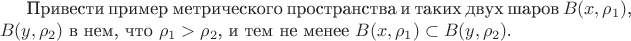 Привести пример метрического пространства и таких двух шаров $B(x, \rho_1)$, $B(y, \rho_2)$ в нем, что $\rho_1 > \rho_2$, и тем не менее $B(x, \rho_1) \subset B(y, \rho_2)$.
