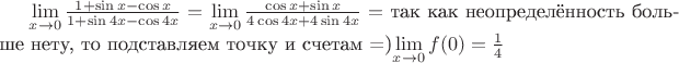 $\mathop {\lim }\limits_{x \to 0} \frac{{1 + \sin x - \cos x}} {{1 + \sin 4x - \cos 4x}}=\mathop {\lim }\limits_{x \to 0} \frac{{\cos x + \sin x }} {{4\cos 4x + 4\sin 4x}}=$ так как неопределённость больше нету, то подставляем точку и счетам =)$\mathop {\lim }\limits_{x \to 0} f(0)=\frac 1 4$
