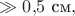 $\gg 0{,}5\text{ см},$