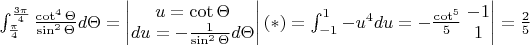$\int_{\frac{\pi}{4}}^{\frac{3\pi}{4}}\frac{\cot^{4}\Theta}{\sin^{2}\Theta}d\Theta=\begin{vmatrix}
u=\cot \Theta
\\du= -\frac{1}{\sin^{2}\Theta}d\Theta
\end{vmatrix}(*)=\int_{-1}^{1}-u^{4}du=-\frac{\cot^{5}}{5}\left.\begin{matrix}
-1\\ 
1
\end{matrix}\right|=\frac{2}{5}$