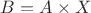 $B=A\times X$