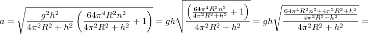 $$a = \sqrt {\frac{{{g^2}{h^2}}}{{4{\pi ^2}{R^2} + {h^2}}}\left( {\frac{{64{\pi ^4}{R^2}{n^2}}}{{4{\pi ^2}{R^2} + {h^2}}} + 1} \right)}  = gh\sqrt {\frac{{\left( {\frac{{64{\pi ^4}{R^2}{n^2}}}{{4{\pi ^2}{R^2} + {h^2}}} + 1} \right)}}{{4{\pi ^2}{R^2} + {h^2}}}}  = gh\sqrt {\frac{{\frac{{64{\pi ^4}{R^2}{n^2} + 4{\pi ^2}{R^2} + {h^2}}}{{4{\pi ^2}{R^2} + {h^2}}}}}{{4{\pi ^2}{R^2} + {h^2}}}}  = $$