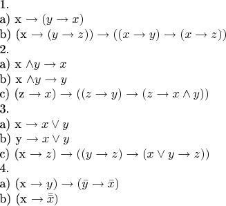$

1. 

а)  x \to (y \to x)

b) (x \to (y \to z)) \to ((x \to y) \to (x \to z))

2. 

a) x \wedge y \to x

b) x \wedge y \to y

c) (z \to x) \to ((z \to y) \to ( z \to x \wedge y))

3. 

a) x \to x \vee y

b) y \to x \vee y

c) (x \to z) \to ((y \to z) \to (x \vee y \to z))

4.

a) (x \to y) \to (\bar{y} \to  \bar{x})

b) (x \to \bar{\bar{x}})

$