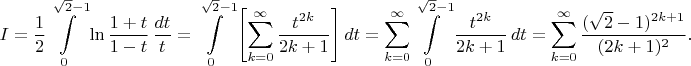 $$
 I=\frac{1}{2} \int\limits_0^{\sqrt{2}-1}
 \ln{\frac{1+t}{1-t}}\,\frac{dt}{t}=
 \int\limits_0^{\sqrt{2}-1} \left [ \sum_{k=0}^\infty
 \frac{t^{2k}}{2k+1} \right ]dt=
 \sum_{k=0}^\infty \int\limits_0^{\sqrt{2}-1}
 \frac{t^{2k}}{2k+1}\,dt=
 \sum_{k=0}^\infty \frac{(\sqrt{2}-1)^{2k+1}}{(2k+1)^2}.
 $$