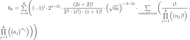 $b_k = \sum\limits_{i=0}^{k} \Biggl(  (-1)^{i} \cdot 2^{1-2i} \cdot \dfrac{ (2i+2)!  }{  2^2 \cdot (i!) \cdot (i+1)!  } \cdot \Bigl( \sqrt{a_0} \Bigr)^{-3-2i} \cdot      \sum\limits_{condition}^{} \biggl( \dfrac{i!}{ \prod\limits_{j=1}^{k} \Bigl( (n_j)! \Bigr) } \cdot \prod\limits_{j=1}^{k} \Bigl( \bigl( a_j \bigr)^{n_j} \Bigr) \biggr)      \Biggr) $