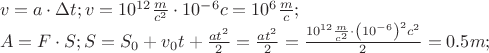 \[
\begin{array}{l}
 v = a \cdot \Delta t;v = 10^{12} \frac{m}{{c^2 }} \cdot 10^{ - 6} c = 10^6 \frac{m}{c}; \\ 
 A = F \cdot S;S = S_0  + v_0 t + \frac{{at^2 }}{2} = \frac{{at^2 }}{2} = \frac{{10^{12} \frac{m}{{c^2 }} \cdot \left( {10^{ - 6} } \right)^2 c^2 }}{2} = 0.5m; \\ 
 \end{array}
\]
