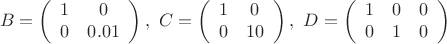 $$B=\left(\begin{array}{cc}1&0\\ 0&0.01\end{array}\right),\ 
C=\left(\begin{array}{cc}1&0\\ 0&10\end{array}\right),\ 
D=\left(\begin{array}{cсc}1&0&0\\ 0&1&0\end{array}\right)$$