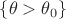 $\{\theta >  \theta_0\}$