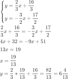 \[
\begin{gathered}
  \left\{ \begin{gathered}
  y = \frac{2}
{3}x + \frac{{16}}
{3} \hfill \\
  y =  - \frac{3}
{2}x + \frac{{17}}
{2} \hfill \\ 
\end{gathered}  \right. \hfill \\
  \frac{2}
{3}x + \frac{{16}}
{3} =  - \frac{3}
{2}x + \frac{{17}}
{2} \hfill \\
  4x + 32 =  - 9x + 51 \hfill \\
  13x = 19 \hfill \\
  x = \frac{{19}}
{{13}} \hfill \\
  y = \frac{2}
{3}*\frac{{19}}
{{13}} + \frac{{16}}
{3} = \frac{{82}}
{{13}} = 6\frac{4}
{{13}} \hfill \\ 
\end{gathered} 
\]