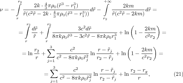 \begin{multline*}\nu=-\int\limits_r^{r_2}\frac{2k\cdot\frac 43\pi\rho_0(\tilde r^3-r_1^3)}{\tilde r(c^2\tilde r-2k\cdot\frac 43\pi\rho_0(\tilde r^3-r_1^3))}d\tilde r-\int\limits_{r_2}^{+\infty}\frac{2km}{\tilde r(c^2\tilde r-2km)}d\tilde r=\\ =\int\limits_r^{r_2}\frac{d\tilde r}{\tilde r}+\int\limits_r^{r_2}\frac{3c^2d\tilde r}{8\pi k\rho_0\tilde r^3-3c^2\tilde r-8\pi k\rho_0r_1^3}+\ln\left(1-\frac{2km}{c^2r_2}\right)=\\ =\ln\frac{r_2}r+\sum\limits_{j=1}^3\frac{c^2}{c^2-8\pi k\rho_0\tilde r_j^2}\ln\frac{r-\tilde r_j}{r_2-\tilde r_j}+\ln\left(1-\frac{2km}{c^2r_2}\right)=\\ =\sum\limits_{j=1}^3\frac{c^2}{c^2-8\pi k\rho_0\tilde r_j^2}\ln\frac{r-\tilde r_j}{r_2-\tilde r_j}+\ln\frac{r_2-r_g}r,\qquad\qquad(21)\end{multline*}