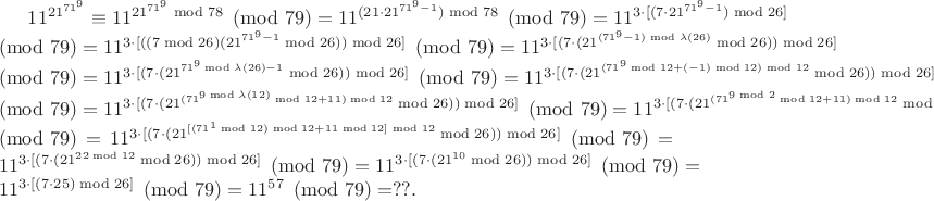 $11^{21^{71^{9}}}\equiv11^{21^{71^{9}}\bmod {78}}\pmod{79}=11^{(21\cdot21^{71^{9}-1})\bmod {78}}\pmod{79}=11^{3\cdot[(7\cdot21^{71^{9}-1})\bmod {26}]}\pmod{79}=11^{3\cdot[((7\bmod26)(21^{71^{9}-1}\bmod {26}))\bmod26]}\pmod{79}=11^{3\cdot[(7\cdot(21^{(71^{9}-1)\bmod\lambda(26)}\bmod {26}))\bmod26]}\pmod{79}=11^{3\cdot[(7\cdot(21^{71^{9}\bmod\lambda(26)-1}\bmod {26}))\bmod26]}\pmod{79}=11^{3\cdot[(7\cdot(21^{(71^{9}\bmod12+(-1)\bmod12)\bmod12}\bmod {26}))\bmod26]}\pmod{79}=11^{3\cdot[(7\cdot(21^{(71^{9\bmod\lambda(12)}\bmod12+11)\bmod12}\bmod {26}))\bmod26]}\pmod{79}=11^{3\cdot[(7\cdot(21^{(71^{9\bmod2}\bmod12+11)\bmod12}\bmod {26}))\bmod26]}\pmod{79}=11^{3\cdot[(7\cdot(21^{[(71^{1}\bmod12)\bmod12+11\bmod12]\bmod12}\bmod {26}))\bmod26]}\pmod{79}=11^{3\cdot[(7\cdot(21^{22\bmod12}\bmod {26}))\bmod26]}\pmod{79}=11^{3\cdot[(7\cdot(21^{10}\bmod {26}))\bmod26]}\pmod{79}=11^{3\cdot[(7\cdot25)\bmod26]}\pmod{79}=11^{57}\pmod{79}=??.$