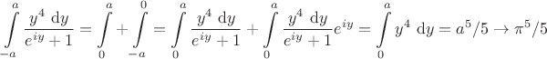 $$
\int \limits_{-a}^a \frac{y^4 \ \mathrm dy}{e^{iy}+1} = \int \limits_0^a + \int \limits_{-a}^0 = \int \limits_0^a \frac{y^4 \ \mathrm dy}{e^{iy}+1} + \int \limits_0^a \frac{y^4 \ \mathrm dy}{e^{iy}+1} e^{iy} = \int \limits_0^a y^4 \ \mathrm dy = a^5/5 \to \pi^5/5
$$
