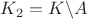 $K_2=K \backslash A$