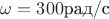 $\omega=300\text{рад/с}$ $\omega=300\text{рад/с}$