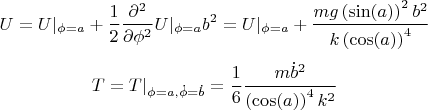 $$U=U |_{\phi=a} + \frac {1}{2} \frac {\partial ^2}{\partial \phi ^2} U |_{\phi=a} b^2=U |_{\phi=a} +{\frac {mg\left (\sin(a)\right )^{2}{b}^{2}}{k\left (\cos(a)\right )^{
4}}}
$$
$$T=T |_{\phi=a, \dot \phi=\dot b}=\frac{1}{6}{\frac {m{{\dot b}}^{2}}{\left (\cos(a)\right )^{4}{k}^{2}}}$$