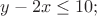 $% MathType!MTEF!2!1!+-
% feaafiart1ev1aaatCvAUfeBSjuyZL2yd9gzLbvyNv2CaerbuLwBLn
% hiov2DGi1BTfMBaeXatLxBI9gBaerbd9wDYLwzYbItLDharqqtubsr
% 4rNCHbGeaGqiVu0Je9sqqrpepC0xbbL8F4rqqrFfpeea0xe9Lq-Jc9
% vqaqpepm0xbba9pwe9Q8fs0-yqaqpepae9pg0FirpepeKkFr0xfr-x
% fr-xb9adbaqaaeGaciGaaiaabeqaamaabaabaaGcbaGaamyEaiabgk
% HiTiaaikdacaWG4bGaeyizImQaaGymaiaaicdacaGG7aaaaa!3D7A!
\[
y - 2x \le 10;
\]
$