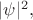 $|\psi|^2,$