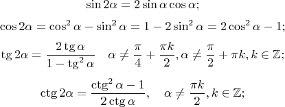 $$\sin 2 \alpha = 2 \sin \alpha \cos \alpha;$$
$$ \cos 2 \alpha = \cos^2 \alpha - \sin^2 \alpha =1 - 2 \sin^2 \alpha = 2 \cos^2 \alpha -1;$$
$$\tg 2\alpha=\frac{2\tg \alpha}{1-\tg^2\alpha} \quad \alpha \ne \frac{\pi}{4}+\frac{\pi k}{2},  \alpha \ne \frac{\pi}{2}+\pi k, k \in \mathbb{Z};$$
$$ \ctg 2\alpha = \frac{\ctg^2 \alpha -1}{2\ctg \alpha}, \quad \alpha \ne \frac{\pi k}{2}, k \in \mathbb{Z};$$