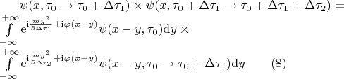 $
\begin{equation*}
	\psi(x,\tau_0 \rightarrow \tau_0 + \Delta \tau_1)\times\psi(x,\tau_0 + \Delta \tau_1 \rightarrow \tau_0 + \Delta \tau_1 + \Delta \tau_2)=\\
	\int\limits_{-\infty}^{+\infty}{\mathrm{e}^{\mathrm{i} \frac{my^2}{\hbar\Delta \tau_1} + \mathrm{i}\varphi(x-y)}\psi(x-y,\tau_0)\mathrm{d}y} \times 		\\ \int\limits_{-\infty}^{+\infty}{\mathrm{e}^{\mathrm{i} \frac{my^2}{\hbar\Delta \tau_2} + \mathrm{i}\varphi(x-y)}\psi(x-y, \tau_0 \rightarrow 				\tau_0 + \Delta \tau_1)\mathrm{d}y} \qquad (8)
\end{equation*}
$