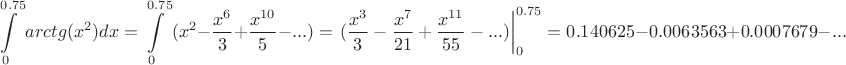 \[
\int\limits_0^{0.75} {arctg(x^2 )dx}  = \int\limits_0^{0.75} {(x^2 }  - \frac{{x^6 }}
{3} + \frac{{x^{10} }}
{5} - ...) = \left. {(\frac{{x^3 }}
{3} - \frac{{x^7 }}
{{21}} + \frac{{x^{11} }}
{{55}} - ...)} \right|_0 ^{0.75}  = 0.140625 - 0.0063563 + 0.0007679 - ...
\]