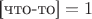 $\text{[что-то]}  = 1$