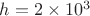 $h=2\times 10^3$ $h=2\times 10^3$