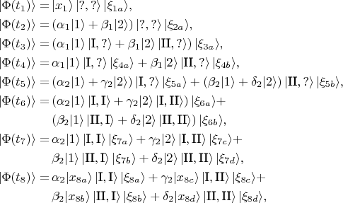 \begin{align*}
\vert \Phi (t_1) \rangle =&\,
    \vert x_1 \rangle \, \vert ?, ? \rangle \, \vert \xi_{1a} \rangle, \\
\vert \Phi (t_2) \rangle =&\,
    (\alpha_1 \vert 1 \rangle + \beta_1 \vert 2 \rangle) \, \vert ?, ? \rangle \, \vert \xi_{2a} \rangle, \\
\vert \Phi (t_3) \rangle =&\,
    (\alpha_1 \vert 1 \rangle \, \vert \text{I}, ? \rangle +
    \beta_1 \vert 2 \rangle \, \vert \text{II}, ? \rangle) \, \vert \xi_{3a} \rangle, \\
\vert \Phi (t_4) \rangle =&\,
    \alpha_1 \vert 1 \rangle \, \vert \text{I}, ? \rangle \, \vert \xi_{4a} \rangle +
    \beta_1 \vert 2 \rangle \, \vert \text{II}, ? \rangle \, \vert \xi_{4b} \rangle, \\
\vert \Phi (t_5) \rangle =&\,
    (\alpha_2 \vert 1 \rangle + \gamma_2 \vert 2 \rangle) \, \vert \text{I}, ? \rangle \, \vert \xi_{5a} \rangle +
    (\beta_2 \vert 1 \rangle + \delta_2 \vert 2 \rangle) \, \vert \text{II}, ? \rangle \, \vert \xi_{5b} \rangle, \\
\vert \Phi (t_6) \rangle =&\,
    (\alpha_2 \vert 1 \rangle  \, \vert \text{I}, \text{I} \rangle +
    \gamma_2 \vert 2 \rangle \, \vert \text{I}, \text{II} \rangle) \, \vert \xi_{6a} \rangle + \\
    &\, (\beta_2 \vert 1 \rangle \, \vert \text{II}, \text{I} \rangle +
    \delta_2 \vert 2 \rangle \, \vert \text{II}, \text{II} \rangle) \, \vert \xi_{6b} \rangle, \\
\vert \Phi (t_7) \rangle =&\,
    \alpha_2 \vert 1 \rangle  \, \vert \text{I}, \text{I} \rangle \, \vert \xi_{7a} \rangle +
    \gamma_2 \vert 2 \rangle \, \vert \text{I}, \text{II} \rangle \, \vert \xi_{7c} \rangle + \\
    &\, \beta_2 \vert 1 \rangle \, \vert \text{II}, \text{I} \rangle \, \vert \xi_{7b} \rangle +
    \delta_2 \vert 2 \rangle \, \vert \text{II}, \text{II} \rangle \, \vert \xi_{7d} \rangle, \\
\vert \Phi (t_8) \rangle =&\,
    \alpha_2 \vert x_{8a} \rangle  \, \vert \text{I}, \text{I} \rangle \, \vert \xi_{8a} \rangle +
    \gamma_2 \vert x_{8c} \rangle \, \vert \text{I}, \text{II} \rangle \, \vert \xi_{8c} \rangle + \\
    &\, \beta_2 \vert x_{8b} \rangle \, \vert \text{II}, \text{I} \rangle \, \vert \xi_{8b} \rangle +
    \delta_2 \vert x_{8d} \rangle \, \vert \text{II}, \text{II} \rangle \, \vert \xi_{8d} \rangle,
\end{align*}