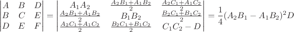 $$\begin{vmatrix} A & B & D \\ B & C & E \\ D & E & F \end{vmatrix} = 
\begin{vmatrix}A_1 A_2 & \frac{A_2 B_1 + A_1 B_2}{2} & \frac{A_2 C_1 + A_1 C_2}{2} \\
\frac{A_2 B_1 + A_1 B_2}{2} & B_1 B_2 & \frac{B_2 C_1 + B_1 C_2}{2} \\
\frac{A_2 C_1 + A_1 C_2}{2} & \frac{B_2 C_1 + B_1 C_2}{2} & C_1 C_2 - D \\ \end{vmatrix} = \frac1{4} (A_2 B_1 - A_1 B_2)^2 D
$$