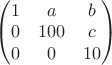 $\begin{pmatrix}1 & a & b\cr 0 & 100 & c\cr 0 & 0 & 10\end{pmatrix}$