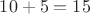 $10+5=15$