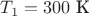 ${T_1} = 300\text{ К}$