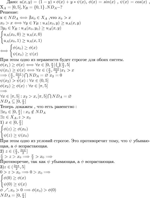Дано:
$u(x,y)=(1-y)*\phi(x)+y*\psi(x)$,
$\phi(x)=sin(x)$ ,
$\psi(x)=cos(x)$ ,
X_{A}= [0,5] ,
Y_{B}=\left\{0,1\right\}.
ND_{A}-? \\
\text{Решение:}\\
$x \in ND_{A} \Longleftrightarrow \nexists x_{0} \in X_{A} \text{ ,что } x_{0}>x\\$
$x_{0}>x \Longleftrightarrow \forall y \in Y_{B} : u_{A}(x_{0},y) \geq u_{A}(x,y)\\$
$\exists y_{0} \in Y_{B}: u_{A}(x_{0},y_{0}) \geq u_{A}(x,y)\\$
$
\begin{cases}
u_{A}(x_{0},0) \geq u_{A}(x,0)\\
u_{A}(x_{0},1) \geq u_{A}(x,1)\\
\end{cases}\\
\Longleftrightarrow
\begin{cases}
 \phi(x_{0}) \geq \phi(x)\\
 \psi(x_{0}) \geq \psi(x)\\
\end{cases}\\
$
При этом одно из неравенств будет строгое для обоих систем.
$\\
\phi(x_{1}) \geq \phi(x)\Longleftrightarrow
\forall x \in [0,\frac {\pi} {2})\bigcup (\frac {\pi} {2},5]\\
\psi(x_{1}) \geq \psi(x)\Longleftrightarrow
\forall x \in (\frac {\pi} {2},\frac {3*\pi} {2}) x_{1}>x\\
\Longrightarrow (\frac {\pi} {2},\frac {3*\pi} {2}) \bigcap ND_{A}=\varnothing
$
$
x_{2}=0 \\
\psi(x_{2}) > \psi(x) : \forall x \in (0,5]\\
\phi(x_{2}) \geq \phi(x) : \forall x \in [\pi,5]\\
\Longrightarrow \\
\forall x \in [\pi,5] : x_{2}>x ,
[\pi,5] \bigcap ND_{A}=\varnothing \\
ND_{A}\subseteq [0,\frac {\pi} {2}]\\
$
Теперь докажем , что есть равенство :
$\\
\exists x_{0} \in [0,\frac {\pi} {2}] : x_{0} \notin ND_{A}\\
\exists z \in X_{A} , z>x_{0}\\
$
1)
$
x \in [0,\frac {\pi} {2}] \\
\begin{cases}
 \phi(z) \geq \phi(x_{0})\\
 \psi(z) \geq \psi(x_{0})\\
\end{cases}\\
$
При этом одно из условий строгое.
Это противоречит тому, что $\psi$ убывающая, а $\phi$ возрастающая.
$\\$2) $z\in (\frac {\pi} {2},\frac {3*\pi} {2}] \\$
$
\frac {\pi} {2} > z >x_{0} \Longrightarrow \frac {\pi} {2} >x_{0} \Longrightarrow
\\$
Противоречие, так как $\psi$ убывающая, а $\phi$ возрастающая.$\\$
3)$z\in (\frac {3*\pi} {2},5] \\$
$
0>z>x_{0} \Longrightarrow 0>x_{0} \Longrightarrow \\
\begin{cases}
 \phi(0) \geq \phi(x)\\
 \psi(0) \geq \psi(x)\\
\end{cases}\\
\phi \nearrow, x_{0}>0 \Longrightarrow \phi(x_{0}) > \phi(0) \\
ND_{A}=[0,\frac {\pi} {2}]
$