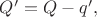 $Q'=Q-q',$