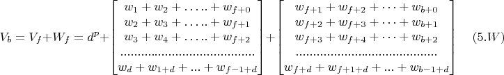 $$V_b=V_f+W_f=d^p+
\begin{bmatrix}
w_1+w_2+ &hellip;..+w_{f+0}\\
w_2+w_3+ &hellip;..+w_{f+1}\\
w_3+w_4+ &hellip;..+w_{f+2}\\
.......................................\\
w_d+w_{1+d}+...+w_{f-1+d}
\end{bmatrix}
+
\begin{bmatrix}
w_{f+1}+w_{f+2}+ &hellip;+w_{b+0}\\
w_{f+2}+w_{f+3}+ &hellip;+w_{b+1}\\
w_{f+3}+w_{f+4}+ &hellip;+w_{b+2}\\
.........................................\\
w_{f+d}+w_{f+1+d}+...+w_{b-1+d}
\end{bmatrix}
\quad (5.W)$$