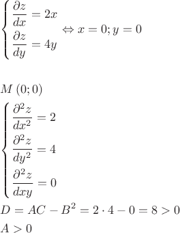 $\begin{gathered}
  \left\{ \begin{gathered}
  \frac{{\partial z}}
{{dx}} = 2x \hfill \\
  \frac{{\partial z}}
{{dy}} = 4y \hfill \\ 
\end{gathered}  \right. \Leftrightarrow x = 0;y = 0 \hfill \\
   \hfill \\
  M\left( {0;0} \right) \hfill \\
  \left\{ \begin{gathered}
  \frac{{\partial ^2 z}}
{{dx^2 }} = 2 \hfill \\
  \frac{{\partial ^2 z}}
{{dy^2 }} = 4 \hfill \\
  \frac{{\partial ^2 z}}
{{dxy}} = 0 \hfill \\ 
\end{gathered}  \right. \hfill \\
  D = AC - B^2  = 2 \cdot 4 - 0 = 8 > 0 \hfill \\
  A > 0 \hfill \\ 
\end{gathered} $