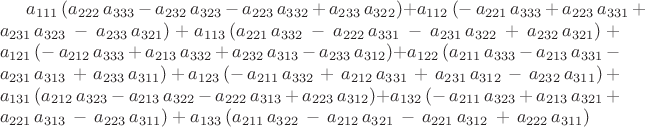 $a_{111}\, (a_{222}\, a_{333}\, -\, a_{232}\, a_{323}\, -\, a_{223}\, a_{332}\, +\, a_{233}\, a_{322})+
a_{112}\, (-\,a_{221}\, a_{333}\, +\, a_{223}\, a_{331}\, +\, a_{231}\, a_{323}\, -\, a_{233}\, a_{321})+
a_{113}\, (a_{221}\, a_{332}\, -\, a_{222}\, a_{331}\, -\, a_{231}\, a_{322}\, +\, a_{232}\, a_{321})+
a_{121}\, (-\,a_{212}\, a_{333}\, +\, a_{213}\, a_{332}\, +\, a_{232}\, a_{313}\, -\, a_{233}\, a_{312})+
a_{122}\, ( a_{211}\, a_{333}\, -\, a_{213}\, a_{331}\, -\, a_{231}\, a_{313}\, +\, a_{233}\, a_{311})+
a_{123}\, (-\,a_{211}\, a_{332}\, +\, a_{212}\, a_{331}\, +\, a_{231}\, a_{312}\, -\, a_{232}\, a_{311})+
a_{131}\, (a_{212}\, a_{323}\, -\, a_{213}\, a_{322}\, -\, a_{222}\, a_{313}\, +\, a_{223}\, a_{312})+
a_{132}\, (-\,a_{211}\, a_{323}\, +\, a_{213}\, a_{321}\, +\, a_{221}\, a_{313}\, -\, a_{223}\, a_{311})+
a_{133}\, (a_{211}\, a_{322}\, -\, a_{212}\, a_{321}\, -\, a_{221}\, a_{312}\, +\, a_{222}\, a_{311})
$