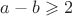 $a-b \geqslant 2$ $a-b \geqslant 2$