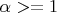 $\alpha>=1$