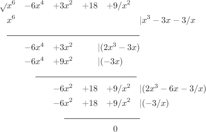 \begin{equation*}
\begin{aligned}
\sqrt{} &x^6&-6&x^4&+3&x^2&+18&&+9&/x^2&
\\
&x^6& &&&&&&&&\lefteqn{\lvert x^3-3x-3/x}
\\
&\lefteqn{\rule{2.1in}{0.4pt}}
\\
&&-6&x^4&+3&x^2&\lefteqn{\lvert(2x^3-3x)}\\
&&-6&x^4&+9&x^2&\lefteqn{\lvert(-3x)}
\\
&&&\lefteqn{\rule{1.6in}{0.4pt}}
\\
&&&&-6&x^2&+18&&+9&/x^2&\lefteqn{\lvert(2x^3-6x-3/x)}\\
&&&&-6&x^2&+18&&+9&/x^2&\lefteqn{\lvert(-3/x)}
\\
&&&&&\lefteqn{\rule{1.2in}{0.4pt}}
\\
&&&&&&&&0
\end{aligned}
\end{equation*}